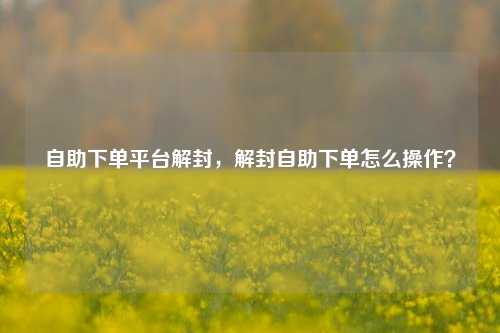 自助下单平台解封，解封自助下单怎么操作？